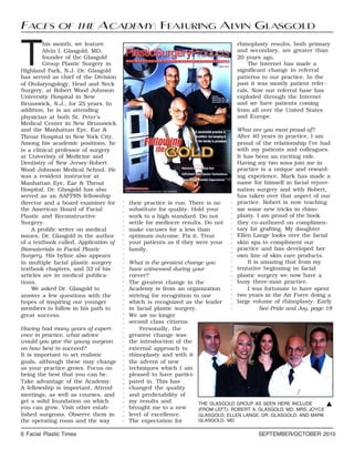 6 Facial Plastic Times SEPTEMBER/OCTOBER 2010
T
his month, we feature
Alvin I. Glasgold, MD,
founder of the Glasgold
Group Plastic Surgery in
Highland Park, N.J. Dr. Glasgold
has served as chief of the Division
of Otolaryngology, Head and Neck
Surgery, at Robert Wood Johnson
University Hospital in New
Brunswick, N.J., for 25 years. In
addition, he is an attending
physician at both St. Peter's
Medical Center in New Brunswick
and the Manhattan Eye, Ear &
Throat Hospital in New York City.
Among his academic positions, he
is a clinical professor of surgery
at Univeristy of Medicine and
Dentistry of New Jersey-Robert
Wood Johnson Medical School. He
was a resident instructor at
Manhattan Eye, Ear & Throat
Hospital. Dr. Glasgold has also
served as an AAFPRS fellowship
director and a board examiner for
the American Board of Facial
Plastic and Reconstructive
Surgery.
A prolific writer on medical
issues, Dr. Glasgold is the author
of a textbook called, Application of
Biomaterials in Facial Plastic
Surgery. His byline also appears
in multiple facial plastic surgery
textbook chapters, and 33 of his
articles are in medical publica-
tions.
We asked Dr. Glasgold to
answer a few questions with the
hopes of inspiring our younger
members to follow in his path to
great success.
Having had many years of experi-
ence in practice, what advice
would you give the young surgeon
on how best to succeed?
It is important to set realistic
goals, although these may change
as your practice grows. Focus on
being the best that you can be.
Take advantage of the Academy.
A fellowship is important. Attend
meetings, as well as courses, and
get a solid foundation on which
you can grow. Visit other estab-
lished surgeons. Observe them in
the operating room and the way
their practice is run. There is no
substitute for quality. Hold your
work to a high standard. Do not
settle for mediocre results. Do not
make excuses for a less than
optimum outcome. Fix it. Treat
your patients as if they were your
family.
What is the greatest change you
have witnessed during your
career?
The greatest change in the
Academy is from an organization
striving for recognition to one
which is recognized as the leader
in facial plastic surgery.
We are no longer
second class citizens.
Personally, the
greatest change was
the introduction of the
external approach to
rhinoplasty and with it
the advent of new
techniques which I am
pleased to have partici-
pated in. This has
changed the quality
and predictability of
my results and
brought me to a new
level of excellence.
The expectation for
rhinoplasty results, both primary
and secondary, are greater than
20 years ago.
The Internet has made a
significant change in referral
patterns to our practice. In the
past it was mostly patient refer-
rals. Now our referral base has
exploded through the Internet
and we have patients coming
from all over the United States
and Europe.
What are you most proud of?
After 40 years in practice, I am
proud of the relationship I’ve had
with my patients and colleagues.
It has been an exciting ride.
Having my two sons join me in
practice is a unique and reward-
ing experience. Mark has made a
name for himself in facial rejuve-
nation surgery and with Robert,
has taken over that aspect of our
practice. Robert is now teaching
me some new tricks in rhino-
plasty. I am proud of the book
they co-authored on complimen-
tary fat grafting. My daughter
Ellen Lange looks over the facial
skin spa to compliment our
practice and has developed her
own line of skin care products.
It is amazing that from my
tentative beginning in facial
plastic surgery we now have a
busy three-man practice.
I was fortunate to have spent
two years in the Air Force doing a
large volume of rhinoplasty. Early
See Pride and Joy, page 18
FACES OF THE ACADEMY: FEATURING ALVIN GLASGOLD
THE GLASGOLD GROUP AS SEEN HERE INCLUDE
(FROM LEFT): ROBERT A. GLASGOLD, MD; MRS. JOYCE
GLASGOLD; ELLEN LANGE; DR. GLASGOLD; AND MARK
GLASGOLD, MD.
G
○○○○○○○○○○○○○○○○○○○○○○○
○○○○○○○○○○○○○○○○○○○○○○○○○○○○○○○○○○○○○○○○○○○○○○○○
 