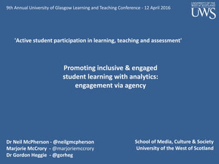 Dr Neil McPherson - @neilgmcpherson
Marjorie McCrory - @marjoriemccrory
Dr Gordon Heggie - @gorheg
School of Media, Culture & Society
University of the West of Scotland
Promoting inclusive & engaged
student learning with analytics:
engagement via agency
9th Annual University of Glasgow Learning and Teaching Conference - 12 April 2016
'Active student participation in learning, teaching and assessment'
 
