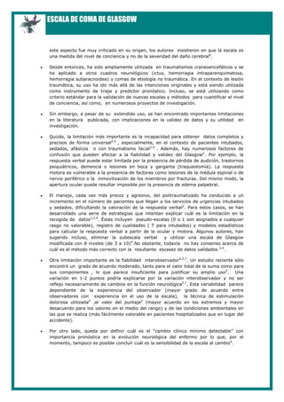 ESCALA DE COMA DE GLASGOW


    este aspecto fue muy criticado en su origen, los autores insistieron en que la escala es
    una medida del nivel de conciencia y no de la severidad del daño cerebral4.

•   Desde entonces, ha sido ampliamente utilizada en traumatismos craneoencefálicos y se
    ha aplicado a otros cuadros neurológicos (ictus, hemorragia intraparenquimatosa,
    hemorragia subaracnoidea) y comas de etiología no traumática. En el contexto de lesión
    traumática, su uso ha ido más allá de las intenciones originales y está siendo utilizada
    como instrumento de triaje y predictor pronóstico. Incluso, se está utilizando como
    criterio estándar para la validación de nuevas escalas y métodos para cuantificar el nivel
    de conciencia, así como, en numerosos proyectos de investigación.

•   Sin embargo, a pesar de su extendido uso, se han encontrado importantes limitaciones
    en la literatura publicada, con implicaciones en la validez de datos y su utilidad en
    investigación.

•   Quizás, la limitación más importante es la incapacidad para obtener datos completos y
    precisos de forma universal2,4 , especialmente, en el contexto de pacientes intubados,
    sedados, afásicos o con traumatismo facial2,4 . Además, hay numerosos factores de
    confusión que pueden afectar a la fiabilidad y validez del Glasgow2. Por ejemplo, la
    respuesta verbal puede estar limitada por la presencia de pérdida de audición, trastornos
    psiquiátricos, demencia o lesiones en boca y garganta (traqueotomía). La respuesta
    motora es vulnerable a la presencia de factores como lesiones de la médula espinal o de
    nervio periférico o la inmovilización de los miembros por fracturas. Del mismo modo, la
    apertura ocular puede resultar imposible por la presencia de edema palpebral.

•   El manejo, cada vez más precoz y agresivo, del politraumatizado ha conducido a un
    incremento en el número de pacientes que llegan a los servicios de urgencias intubados
    y sedados, dificultando la valoración de la respuesta verbal2. Para estos casos, se han
    desarrollado una serie de estrategias que intentan explicar cuál es la limitación en la
    recogida de datos1,2,4. Éstas incluyen pseudo-escalas (0 o 1 son asignados a cualquier
    rasgo no valorable), registro de cualidades ( T para intubados) y modelos estadísticos
    para calcular la respuesta verbal a partir de la ocular y motora. Algunos autores, han
    sugerido incluso, eliminar la subescala verbal      y utilizar una escala de Glasgow
    modificada con 8 niveles (de 3 a 10)4.No obstante, todavía no hay consenso acerca de
    cuál es el método más correcto con la resultante escasez de datos validados 2,4 .

•   Otra limitación importante es la fiabilidad interobservador4,5,7. Un estudio reciente sólo
    encontró un grado de acuerdo moderado, tanto para el valor total de la suma como para
    sus componentes , lo que parece insuficiente para justificar su amplio uso5. Una
    variación en 1-2 puntos podría explicarse por la variación interobservador y no ser
    reflejo necesariamente de cambios en la función neurológica5,7. Esta variabilidad parece
    dependiente de la experiencia del observador (mayor grado de acuerdo entre
    observadores con experiencia en el uso de la escala), la técnica de estimulación
    dolorosa utilizada4 ,el valor del puntaje2 (mayor acuerdo en los extremos y mayor
    desacuerdo para los valores en el medio del rango) y de las condiciones ambientales en
    las que se realiza (más fácilmente valorable en pacientes hospitalizados que en lugar del
    accidente).

•   Por otro lado, queda por definir cuál es el “cambio clínico mínimo detectable” con
    importancia pronóstica en la evolución neurológica del enfermo por lo que, por el
    momento, tampoco es posible concluír cuál es la sensibilidad de la escala al cambio4.
 