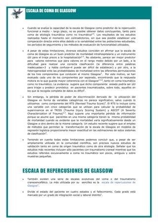 ESCALA DE COMA DE GLASGOW


•   Cuando se evalúa la capacidad de la escala de Glasgow como predictor de la repercusión
    funcional a medio – largo plazo, no es posible obtener datos concluyentes, tanto para
    coma de etiología traumática como no traumática2,4. Los resultados de los estudios
    realizados hasta el momento son contradictorios, sin que sea posible establecer una
    comparación directa entre ellos debido a la variabilidad entre las poblaciones estudiadas,
    los períodos de seguimiento y los métodos de evaluación de funcionalidad utilizados.

•   A pesar de estas limitaciones, diversos estudios coinciden en afirmar que la escala de
    coma de Glasgow es un buen predictor de mortalidad intrahospitalaria y un instrumento
    útil para el triaje previo a la hospitalización2,3. No obstante, parece ser mejor predictor
    para valores extremos que para valores en el rango medio debido por un lado, a la
    dificultad para realizar una correcta clasificación (la diferencia entre palabras
    inadecuadas=3 y habla confusa=4 puede ser difícil de establecer) y por otro, a la
    heterogeneidad ente las probabilidades de mortalidad entre las diferentes permutaciones
    de los tres componentes que conducen al mismo Glasgow3. Por este motivo, se han
    evaluado cada uno de los componentes por separado, encontrando que la respuesta
    motora es la que guarda mayor coherencia con el Glasgow2,3,4, tanto en coma traumático
    como no traumático. La evidencia sugiere que dicho componente aislado podría ser útil
    para triajar y predecir pronóstico en pacientes traumatizados, sobre todo, aquellos en
    los que la recogida completa de datos es difícil2.

•   Sin embargo, la pérdida de poder de discriminación derivado de la utilización del
    Glasgow en forma de variables categóricas no parece significativo, salvo cuando lo
    utilizamos como componente del RTS (Revised Trauma Score)3. El RTS lo incluye como
    una variable con cinco categorías que se utilizan para calcular la probabilidad de
    supervivencia en el TRISS (Trauma Injury Scoring System) y ASCOT (A Severity
    Characterization of Trauma)2,3. Aquí supone una importante pérdida de información
    porque se asume que pacientes en una misma categoría tienen la misma probabilidad
    de mortalidad cuando es evidente que la mortalidad varía significativamente desde un
    Glasgow a otro dentro de la misma categoría. Un estudio reciente sugiere que el empleo
    de métodos que permitan la transformación de la escala de Glasgow en modelos de
    regresión logística proporcionaría mayor exactitud en las estimaciones de estos sistemas
    de clasificación3.

•   Teniendo en cuenta todas estas limitaciones podemos concluír que, a pesar de ser
    ampliamente utilizada en la comunidad científica, son precisos nuevos estudios de
    validación tanto en coma de origen traumático como de otra etiología. Señalar que los
    estudios más recientes incluyen sólo pacientes con traumatismo craneal mientras que los
    estudios referidos excusivamente a coma no traumático son pocos, antiguos y sobre
    muestras pequeñas.




ESCALA DE REPERCUSIONES DE GLASGOW
•   También existen una serie de escalas evolutivas del coma o del traumatismo
    craneoencefálico. La más utilizada por su sencillez es la escala de repercusiones de
    Glasgow1.

•   Divide el estado del paciente en cuatro estados y el fallecimiento. Cada grado está
    marcado por un grado de integración social y laboral distinto1.
 