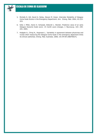 ESCALA DE COMA DE GLASGOW


5. Michelle R. Gill, David G. Reiley, Steven M. Green. Interrater Reliability of Glasgow
   Coma Scale Scores in the Emergency Department. Ann. Emerg. Med. 2004; 43:215-
   223.

6. Kelly J. Miller, Karen A. Schawab, Deborah L. Warden. Predictive value of an early
   Glasgow Outcome Scale score: 15 month score changes. J. Neurosurg. 103: 239-
   245. 2005.

7. Hodgate A., Ching N., Angonese L.. Variability in agreement between physicinas and
   nurses when measuring the Glasgow Coma Scale in the emergency deparment limits
   its clinical usefulness. Emerg. Med. Australas. 2006; 18:379-84 (ABSTRACT).
 