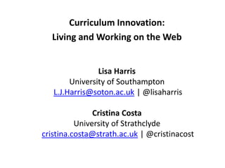 Curriculum Innovation:
Living and Working on the Web
Lisa Harris
University of Southampton
L.J.Harris@soton.ac.uk | @lisaharris
Cristina Costa
University of Strathclyde
cristina.costa@strath.ac.uk | @cristinacost
 