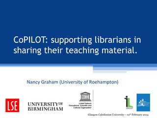 CoPILOT: supporting librarians in
sharing their teaching material.

Nancy Graham (University of Roehampton)

Glasgow Caledonian University – 12th February 2014

 