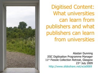 Digitised Content: universities, publishers,  sharing, openness Alastair Dunning JISC Digitisation Programme Manager 11 th  Fiesole Collection Retreat 23 rd  July 2009 http://www.slideshare.net/xcia0069   