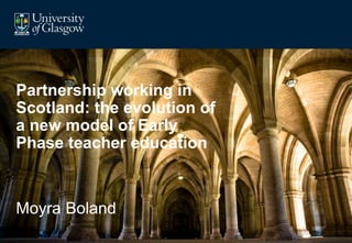Partnership working in 
Scotland: the evolution of 
a new model of Early 
Phase teacher education 
Moyra Boland 
 