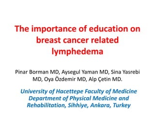 The importance of education on
breast cancer related
lymphedema
Pinar Borman MD, Aysegul Yaman MD, Sina Yasrebi
MD, Oya Özdemir MD, Alp Çetin MD.
University of Hacettepe Faculty of Medicine
Department of Physical Medicine and
Rehabilitation, Sihhiye, Ankara, Turkey
 