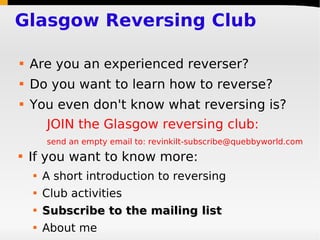 Glasgow Reversing Club

   Are you an experienced reverser?
   Do you want to learn how to reverse?
   You even don't know what reversing is?
        JOIN the Glasgow reversing club:
        send an empty email to: revinkilt-subscribe@quebbyworld.com
   If you want to know more:
       A short introduction to reversing
       Club activities
       Subscribe to the mailing list
       About me