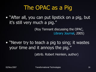 The OPAC as a Pig “After all, you can put lipstick on a pig, but it's still very much a pig.”    (Roy Tennant discussing the OPAC,   Library Journal , 2005) “Never try to teach a pig to sing; it wastes your time and it annoys the pig.”    (attrib. Robert Heinlein, author) 