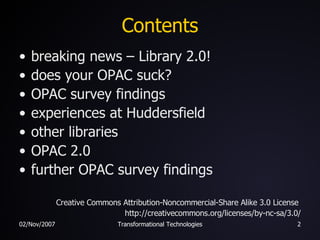 Contents breaking news – Library 2.0! does your OPAC suck? OPAC survey findings experiences at Huddersfield other libraries OPAC 2.0 further OPAC survey findings Creative Commons Attribution-Noncommercial-Share Alike 3.0 License  http://creativecommons.org/licenses/by-nc-sa/3.0/ 