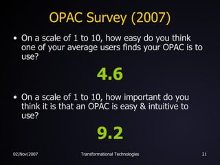 OPAC Survey (2007) On a scale of 1 to 10, how easy do you think one of your average users finds your OPAC is to use? 4.6 On a scale of 1 to 10, how important do you think it is that an OPAC is easy & intuitive to use? 9.2 
