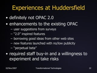 Experiences at Huddersfield definitely not OPAC 2.0 enhancements to the existing OPAC user suggestions from surveys “ 2.0” inspired features borrowing good ideas from other web sites  new features launched with no/low publicity “ perpetual beta” required staff buy-in and a willingness to experiment and take risks 