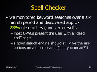 Spell Checker we monitored keyword searches over a six month period and discovered approx  23%  of searches gave zero results most OPACs present the user with a “dead end” page a good search engine should still give the user options on a failed search (“did you mean?”) 