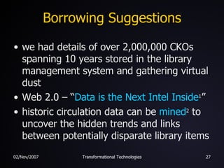Borrowing Suggestions we had details of over 2,000,000 CKOs spanning 10 years stored in the library management system and gathering virtual dust Web 2.0 – “ Data is the Next Intel Inside 1 ” historic circulation data can be  mined 2  to uncover the hidden trends and links between potentially disparate library items 