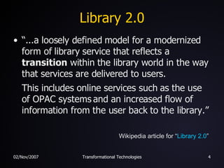 Library 2.0 “ ...a loosely defined model for a modernized form of library service that reflects a  transition  within the library world in the way that services are delivered to users.   This includes online services such as the use of OPAC systems and an increased flow of information from the user back to the library.” Wikipedia article for “ Library 2.0 ” 
