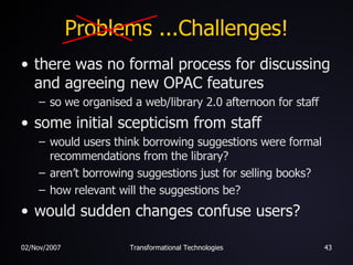 Problems ...Challenges! there was no formal process for discussing and agreeing new OPAC features so we organised a web/library 2.0 afternoon for staff some initial scepticism from staff would users think borrowing suggestions were formal recommendations from the library? aren’t borrowing suggestions just for selling books? how relevant will the suggestions be? would sudden changes confuse users? 