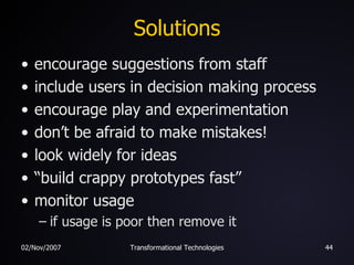 Solutions encourage suggestions from staff include users in decision making process encourage play and experimentation don’t be afraid to make mistakes! look widely for ideas “build crappy prototypes fast” monitor usage if usage is poor then remove it 