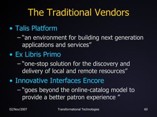 The Traditional Vendors Talis  Platform “ an environment for building next generation applications and services” Ex  Libris  Primo “ one-stop solution for the discovery and delivery of local and remote resources” Innovative Interfaces Encore “ goes beyond the online-catalog model to provide a better patron experience ” 