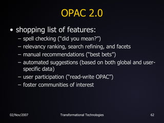 OPAC 2.0 shopping list of features: spell checking (“did you mean?”) relevancy ranking, search refining, and facets manual recommendations (“best bets”) automated suggestions (based on both global and user-specific data) user participation (“read-write OPAC”) foster communities of interest 