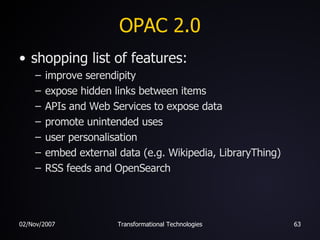OPAC 2.0 shopping list of features: improve serendipity expose hidden links between items APIs and Web Services to expose data promote unintended uses user personalisation embed external data (e.g. Wikipedia, LibraryThing) RSS feeds and OpenSearch 