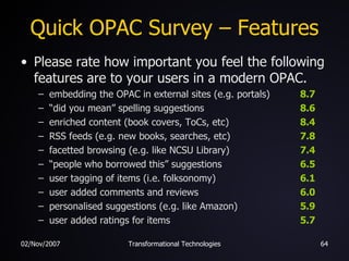 Quick OPAC Survey – Features Please rate how important you feel the following features are to your users in a modern OPAC. embedding the OPAC in external sites (e.g. portals) 8.7 “ did you mean” spelling suggestions 8.6 enriched content (book covers, ToCs, etc) 8.4 RSS feeds (e.g. new books, searches, etc) 7.8 facetted browsing (e.g. like NCSU Library) 7.4 “ people who borrowed this” suggestions 6.5 user tagging of items (i.e. folksonomy) 6.1 user added comments and reviews 6.0 personalised suggestions (e.g. like Amazon) 5.9 user added ratings for items 5.7 