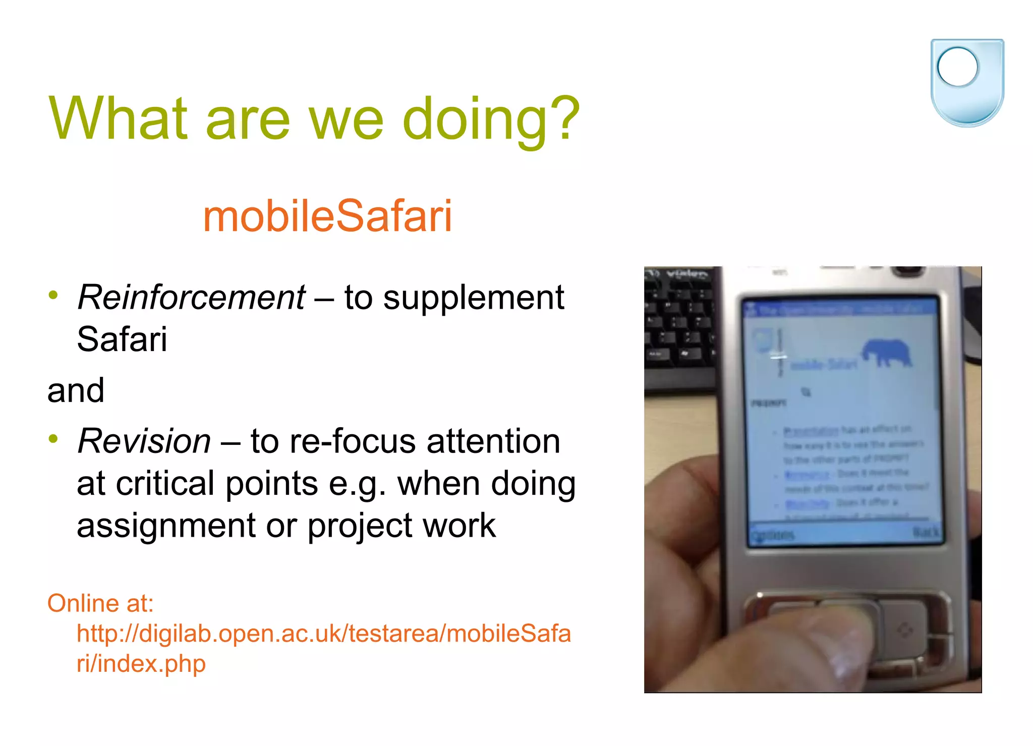 What are we doing? Reinforcement  – to supplement Safari  and  Revision  – to re-focus attention at critical points e.g. when doing assignment or project work Online at: http://digilab.open.ac.uk/testarea/mobileSafari/index.php mobileSafari 