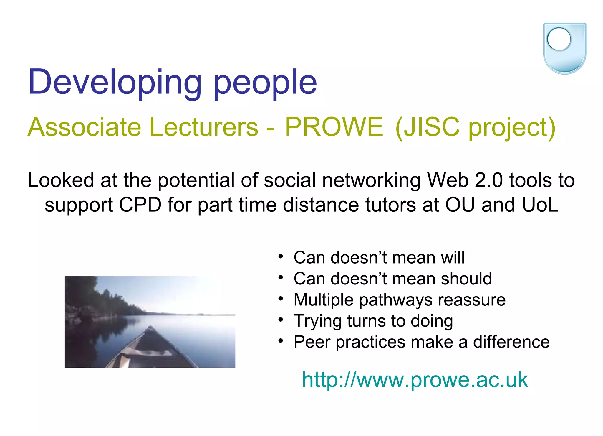 Developing people  Associate Lecturers -   PROWE (JISC project)  Looked at the potential of social networking Web 2.0 tools to support CPD for part time distance tutors at OU and UoL Can doesn’t mean will Can doesn’t mean should Multiple pathways reassure Trying turns to doing Peer practices make a difference http:// www.prowe.ac.uk 