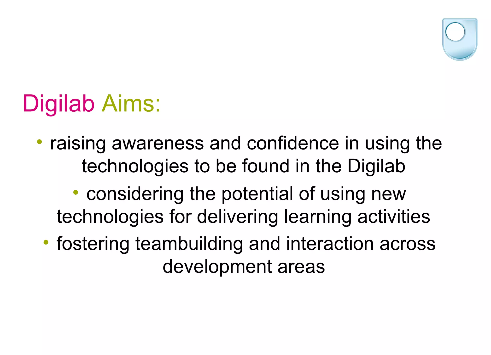 Digilab  Aims: raising awareness and confidence in using the technologies to be found in the Digilab  considering the potential of using new technologies for delivering learning activities  fostering teambuilding and interaction across development areas   