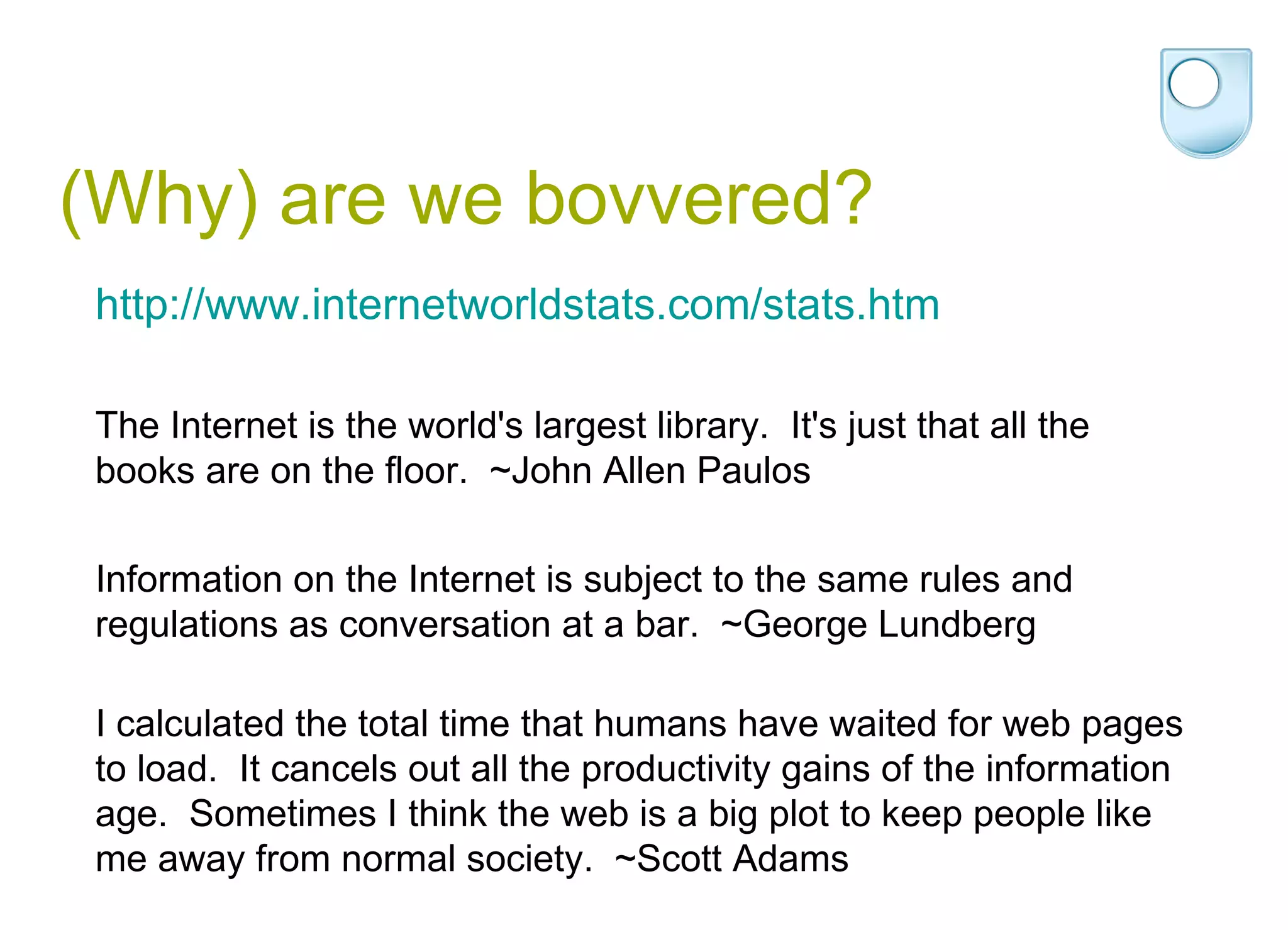 (Why) are we bovvered? http://www.internetworldstats.com/stats.htm The Internet is the world's largest library.  It's just that all the books are on the floor.  ~John Allen Paulos  Information on the Internet is subject to the same rules and regulations as conversation at a bar.  ~George Lundberg I calculated the total time that humans have waited for web pages to load.  It cancels out all the productivity gains of the information age.  Sometimes I think the web is a big plot to keep people like me away from normal society.  ~Scott Adams  