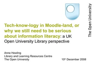 Tech-know-logy in Moodle-land, or why we still need to be serious about information literacy :   a UK Open University Library perspective Anne Hewling Library and Learning Resources Centre The Open University 10 th  December 2008 