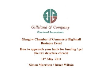 Glasgow Chamber of Commerce BigSmall Business Event How to approach your bank for funding / get the tax structure correct 11 th  May  2011 Simon Murrison / Bruce Wilson 