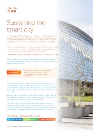 © 2015 Cisco and/or its affiliates. All rights reserved. 1
Case Study | Glasgow City Council
Size: 20,000 employees Location: Scotland Industry: Public Sector
“Cisco Energy Management Suite is a key project in reducing energy
costs across our 700-plus buildings, aiding our evolution into a
smart city and making savings for reinvestment.”
Andrew Mouat, Principal Officer, Carbon Management, Glasgow City Council
Glasgow leads the way in shaping a welcoming, safer and greener city of the
future. Better management of IT energy use is key. The city’s people and the
planet will reap the rewards.
•	 Improve energy efficiency in 700+ council buildings
•	 Reduce IT and facilities management costs
•	 Assure Glasgow’s future as a smart and
sustainable city
Challenges
Sustaining the
smart city
For Glasgow City Council to continue to improve its
carbon reduction credentials, reining in IT energy
usage was vital. Our technology helped it happen.
With £24 million government funding from the Technology Strategy Board for
service integration, Glasgow is set to officially become a ‘Future City’. The council
has a reputation for getting results. Including the best ever Commonwealth
Games. Sustainability is central to that aspiration; increased IT energy efficiency
was sought.
Andrew Mouat, Principal Officer, Carbon Management, says: “Better control of
our IT equipment’s power consumption would pay dividends.” That would also
help reduce costs, releasing funding for frontline services.
The Energy IT app from the Energy Solutions Group (ESG) was chosen to
monitor the council’s IT power usage in real time. It would report carbon and
cost savings weekly. Devices that fell below agreed efficiency levels would be
instantly flagged. Identifying usage patterns would help refine IT policies.
 