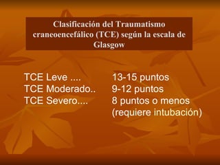 TCE Leve ....  13-15 puntos  TCE Moderado..  9-12 puntos  TCE Severo....  8 puntos o menos  (requiere  intubación )  Clasificación del Traumatismo craneoencefálico (TCE) según la escala de Glasgow 