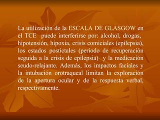 La utilización de la  ESCALA DE GLASGOW  en el TCE  puede interferirse por: alcohol, drogas,  hipotensión, hipoxia, crisis comiciales (epilepsia), los estados postictales ( periodo de recuperación seguida a la crisis de epilepsia)  y la medicación seudo-relajante. Además, los impactos faciales y la intubación orotraqueal limitan la exploración de la apertura ocular y de la respuesta verbal, respectivamente. 