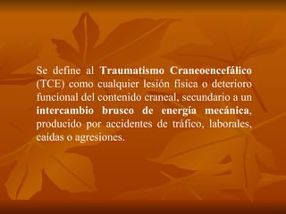 Se define al  Traumatismo Craneoencefálico  (TCE) como cualquier lesión física o deterioro funcional del contenido craneal, secundario a un  intercambio brusco de energía mecánica , producido por accidentes de tráfico, laborales, caídas o agresiones. 