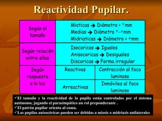 Reactividad Pupilar. El tamaño y la reactividad de la pupila están controlados por el sistema autónomo, jugando el parasimpático un rol preponderante . El patrón pupilar orienta al coma. Las pupilas anisocóricas pueden ser debidas a miosis o midriasis unilaterales 
