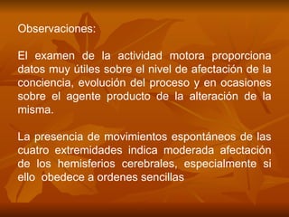 Observaciones: El examen de la actividad motora proporciona datos muy útiles sobre el nivel de afectación de la conciencia, evolución del proceso y en ocasiones sobre el agente producto de la alteración de la misma. La presencia de movimientos espontáneos de las cuatro extremidades indica moderada afectación de los hemisferios cerebrales, especialmente si ello  obedece a ordenes sencillas  
