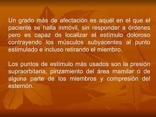 Un grado más de afectación es aquél en el que el paciente se halla inmóvil, sin responder a órdenes pero es capaz de localizar el estímulo doloroso contrayendo los músculos subyacentes al punto estimulado e incluso retirando el miembro. Los puntos de estímulo más usados son la presión supraorbitaria, pinzamiento del área mamilar o de alguna parte de los miembros y compresión del esternón. 