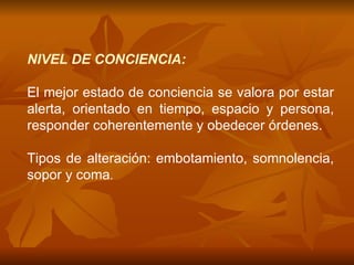 NIVEL DE CONCIENCIA: El mejor estado de conciencia se valora por estar alerta, orientado en tiempo, espacio y persona, responder coherentemente y obedecer órdenes. Tipos de alteración: embotamiento, somnolencia, sopor y coma . 