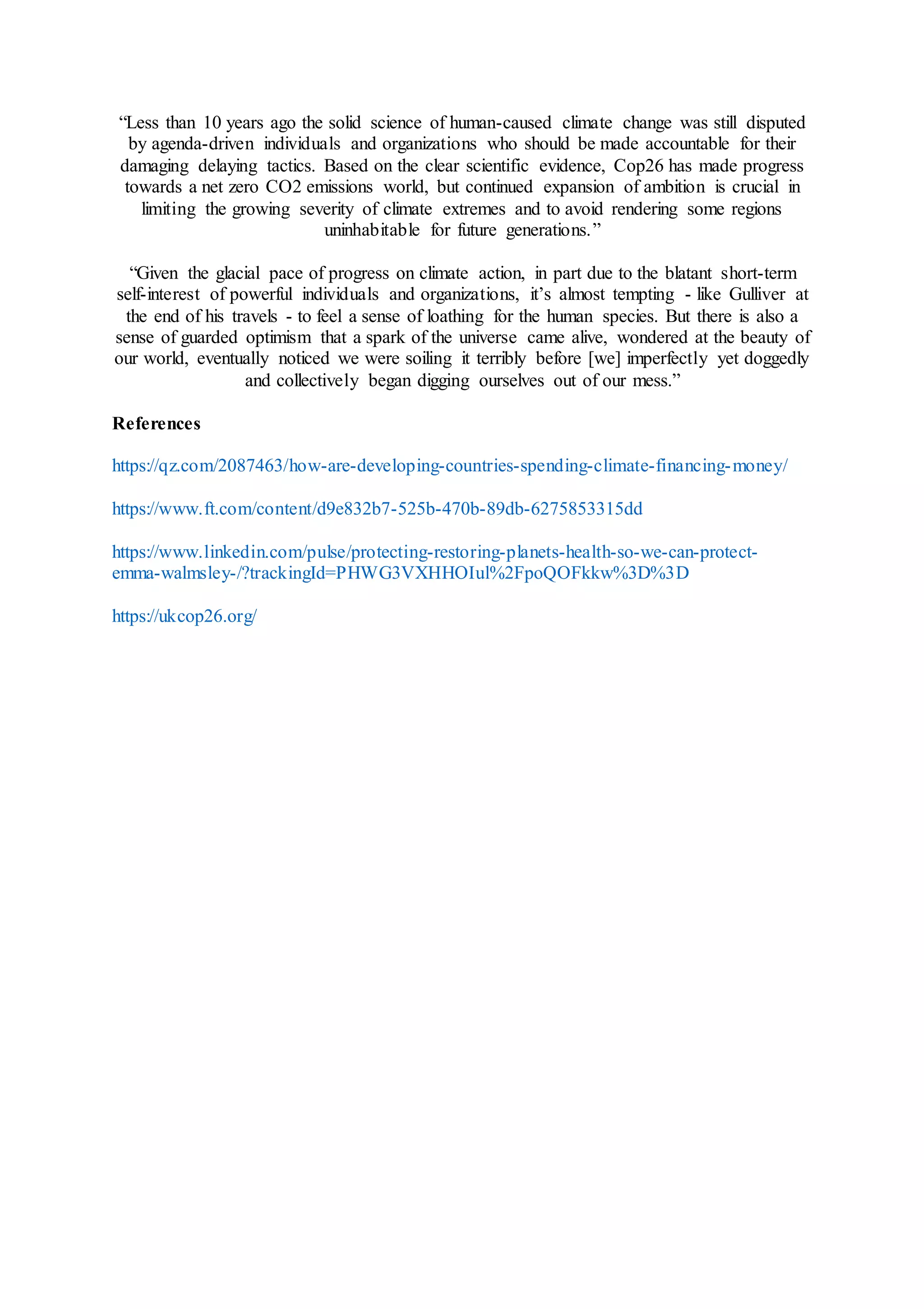 “Less than 10 years ago the solid science of human-caused climate change was still disputed
by agenda-driven individuals and organizations who should be made accountable for their
damaging delaying tactics. Based on the clear scientific evidence, Cop26 has made progress
towards a net zero CO2 emissions world, but continued expansion of ambition is crucial in
limiting the growing severity of climate extremes and to avoid rendering some regions
uninhabitable for future generations.”
“Given the glacial pace of progress on climate action, in part due to the blatant short-term
self-interest of powerful individuals and organizations, it’s almost tempting - like Gulliver at
the end of his travels - to feel a sense of loathing for the human species. But there is also a
sense of guarded optimism that a spark of the universe came alive, wondered at the beauty of
our world, eventually noticed we were soiling it terribly before [we] imperfectly yet doggedly
and collectively began digging ourselves out of our mess.”
References
https://qz.com/2087463/how-are-developing-countries-spending-climate-financing-money/
https://www.ft.com/content/d9e832b7-525b-470b-89db-6275853315dd
https://www.linkedin.com/pulse/protecting-restoring-planets-health-so-we-can-protect-
emma-walmsley-/?trackingId=PHWG3VXHHOIul%2FpoQOFkkw%3D%3D
https://ukcop26.org/
 