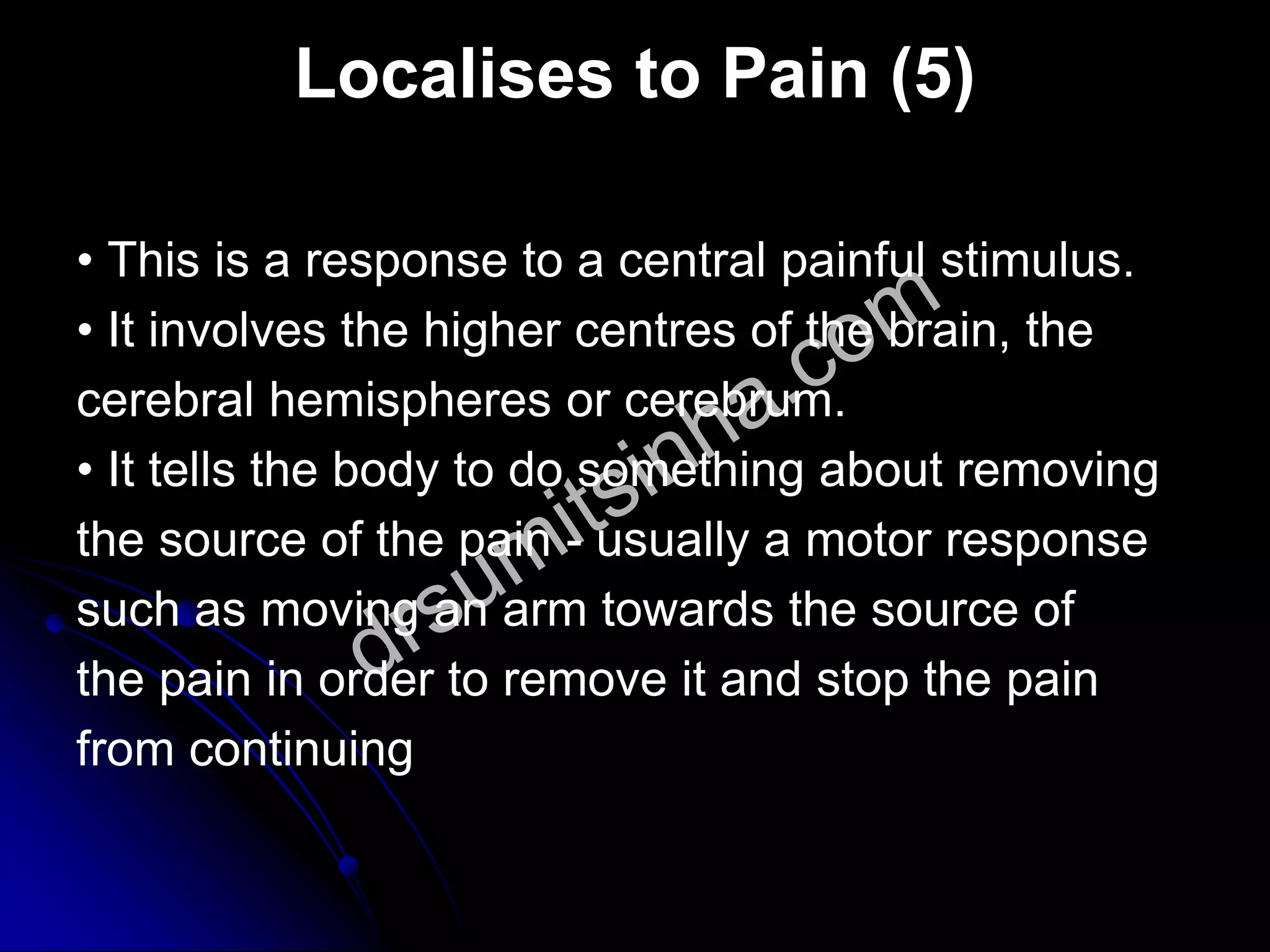 Localises to Pain (5)
• This is a response to a central painful stimulus.
• It involves the higher centres of the brain, the
cerebral hemispheres or cerebrum.
• It tells the body to do something about removing
the source of the pain - usually a motor response
such as moving an arm towards the source of
the pain in order to remove it and stop the pain
from continuing
 