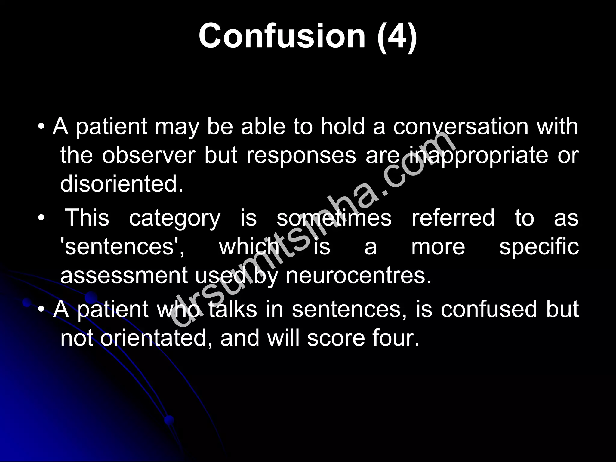 Confusion (4)
• A patient may be able to hold a conversation with
the observer but responses are inappropriate or
disoriented.
• This category is sometimes referred to as
'sentences', which is a more specific
assessment used by neurocentres.
• A patient who talks in sentences, is confused but
not orientated, and will score four.
 