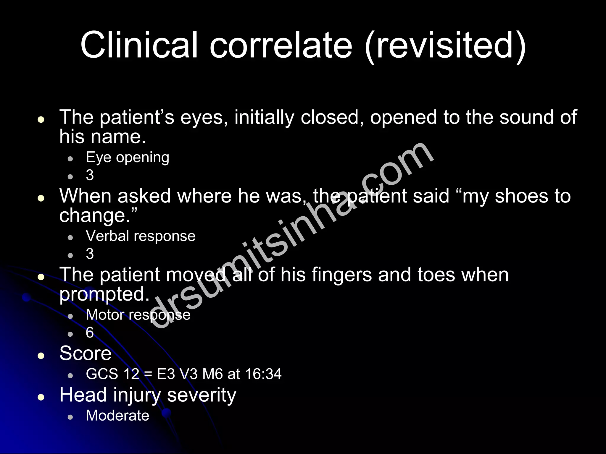 Clinical correlate (revisited)
● The patient’s eyes, initially closed, opened to the sound of
his name.
● Eye opening
● 3
● When asked where he was, the patient said “my shoes to
change.”
● Verbal response
● 3
● The patient moved all of his fingers and toes when
prompted.
● Motor response
● 6
● Score
● GCS 12 = E3 V3 M6 at 16:34
● Head injury severity
● Moderate
 