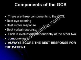 Components of the GCS
● There are three components to the GCS:
• Best eye opening
• Best motor response
• Best verbal response
● Each is evaluated independently of the other two
● components.
● ALWAYS SCORE THE BEST RESPONSE FOR
THE PATIENT
 