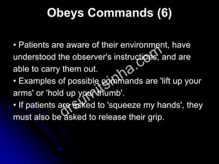 Obeys Commands (6)
• Patients are aware of their environment, have
understood the observer's instructions, and are
able to carry them out.
• Examples of possible commands are 'lift up your
arms' or 'hold up your thumb'.
• If patients are asked to 'squeeze my hands', they
must also be asked to release their grip.
 