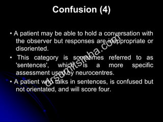 Confusion (4)
• A patient may be able to hold a conversation with
the observer but responses are inappropriate or
disoriented.
• This category is sometimes referred to as
'sentences', which is a more specific
assessment used by neurocentres.
• A patient who talks in sentences, is confused but
not orientated, and will score four.
 