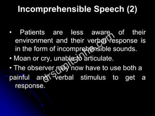 Incomprehensible Speech (2)
• Patients are less aware of their
environment and their verbal response is
in the form of incomprehensible sounds.
• Moan or cry, unable to articulate.
• The observer may now have to use both a
painful and verbal stimulus to get a
response.
 
