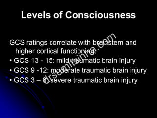 Levels of Consciousness
GCS ratings correlate with brainstem and
higher cortical functioning:
• GCS 13 - 15: mild traumatic brain injury
• GCS 9 -12: moderate traumatic brain injury
• GCS 3 – 8: severe traumatic brain injury
 