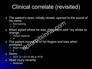 Clinical correlate (revisited)
● The patient’s eyes, initially closed, opened to the sound of
his name.
● Eye opening
● 3
● When asked where he was, the patient said “my shoes to
change.”
● Verbal response
● 3
● The patient moved all of his fingers and toes when
prompted.
● Motor response
● 6
● Score
● GCS 12 = E3 V3 M6 at 16:34
● Head injury severity
● Moderate
 