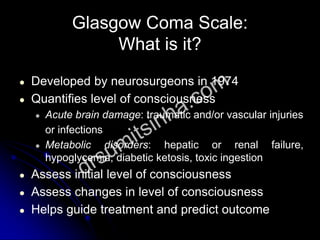 ● Developed by neurosurgeons in 1974
● Quantifies level of consciousness
● Acute brain damage: traumatic and/or vascular injuries
or infections
● Metabolic disorders: hepatic or renal failure,
hypoglycemia, diabetic ketosis, toxic ingestion
● Assess initial level of consciousness
● Assess changes in level of consciousness
● Helps guide treatment and predict outcome
Glasgow Coma Scale:
What is it?
 