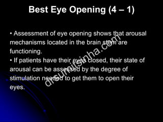 Best Eye Opening (4 – 1)
• Assessment of eye opening shows that arousal
mechanisms located in the brain stem are
functioning.
• If patients have their eyes closed, their state of
arousal can be assessed by the degree of
stimulation needed to get them to open their
eyes.
 